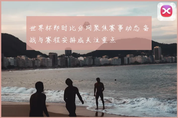 世界杯即时比分网聚焦赛事动态 备战与赛程安排成关注重点