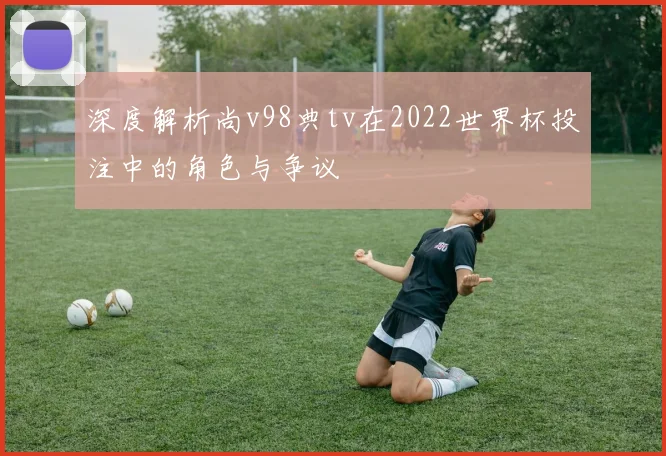 深度解析尚v98典tv在2022世界杯投注中的角色与争议