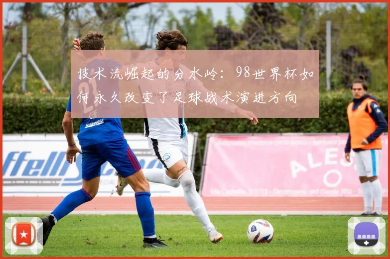 技术流崛起的分水岭:98世界杯如何永久改变了足球战术演进方向