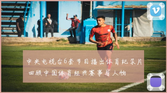 中央电视台6套节目播出体育纪录片 回顾中国体育经典赛事与人物