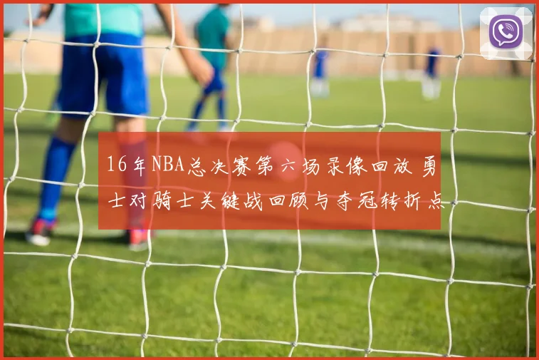 16年NBA总决赛第六场录像回放 勇士对骑士关键战回顾与夺冠转折点