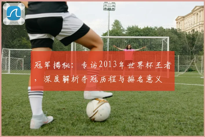 冠军揭秘:专访2013年世界杯王者,深度解析夺冠历程与排名意义