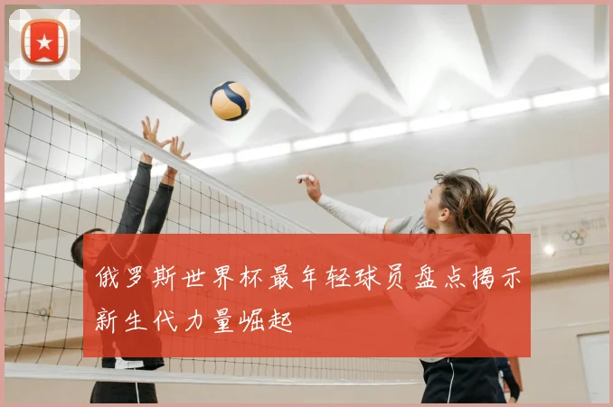 俄罗斯世界杯最年轻球员盘点揭示新生代力量崛起