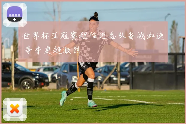世界杯亚冠赛程临近各队备战加速 争夺更趋激烈