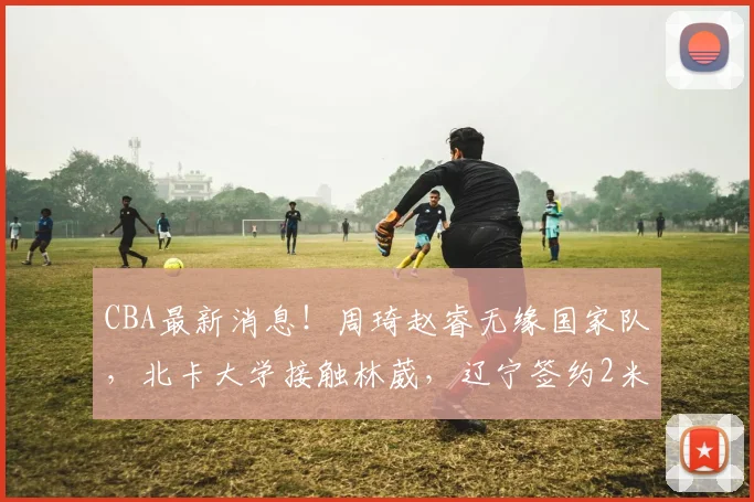 CBA最新消息!周琦赵睿无缘国家队,北卡大学接触林葳,辽宁签约2米11中锋_北京_NBA