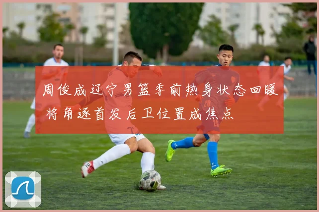 周俊成辽宁男篮季前热身状态回暖 将角逐首发后卫位置成焦点
