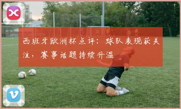 西班牙欧洲杯点评:球队表现获关注,赛事话题持续升温
