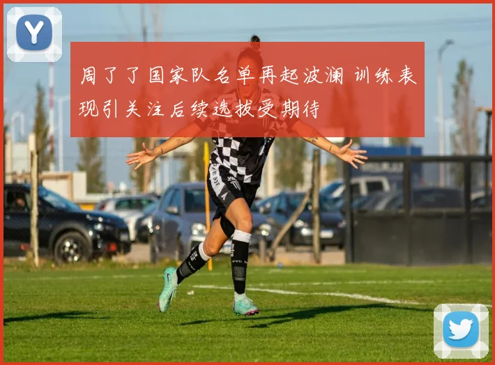 周了了国家队名单再起波澜 训练表现引关注后续选拔受期待
