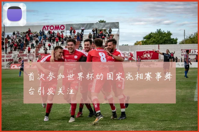 首次参加世界杯的国家亮相赛事舞台引发关注