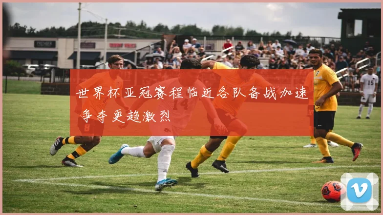 世界杯亚冠赛程临近各队备战加速 争夺更趋激烈