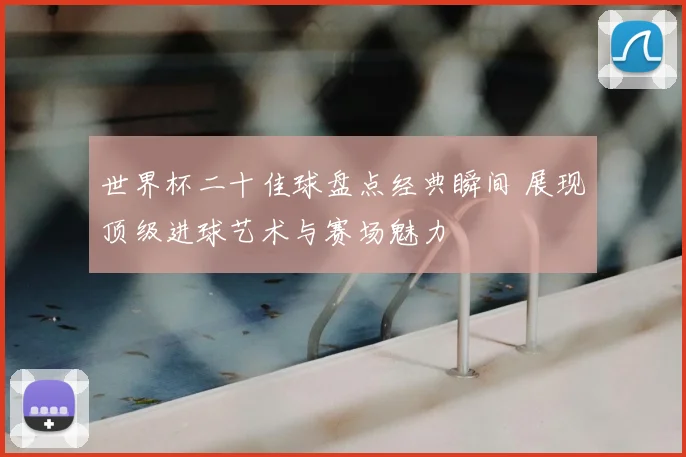 世界杯二十佳球盘点经典瞬间 展现顶级进球艺术与赛场魅力