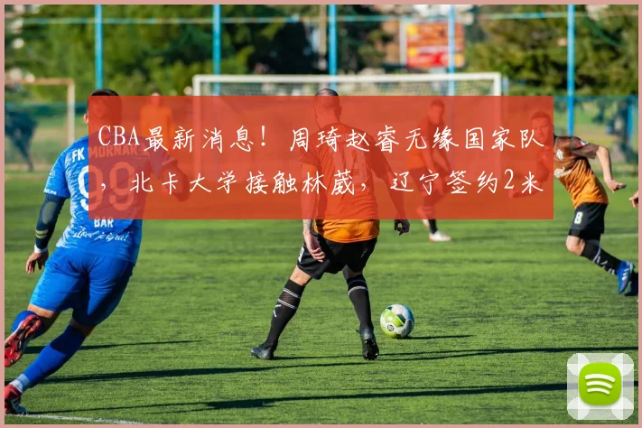 CBA最新消息!周琦赵睿无缘国家队,北卡大学接触林葳,辽宁签约2米11中锋_北京_NBA