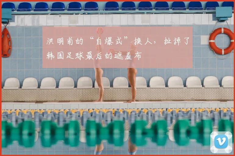洪明甫的“自爆式”换人,扯掉了韩国足球最后的遮羞布