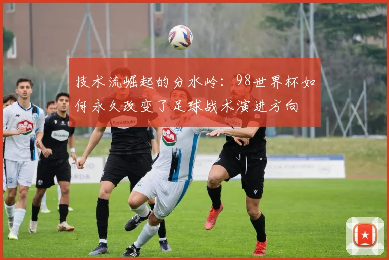 技术流崛起的分水岭:98世界杯如何永久改变了足球战术演进方向